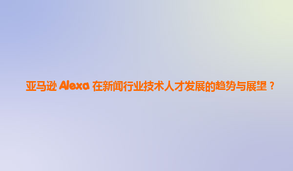 亚马逊 Alexa 在新闻行业技术人才发展的趋势与展望？