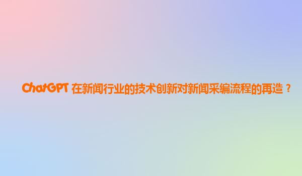 ChatGPT 在新闻行业的技术创新对新闻采编流程的再造？