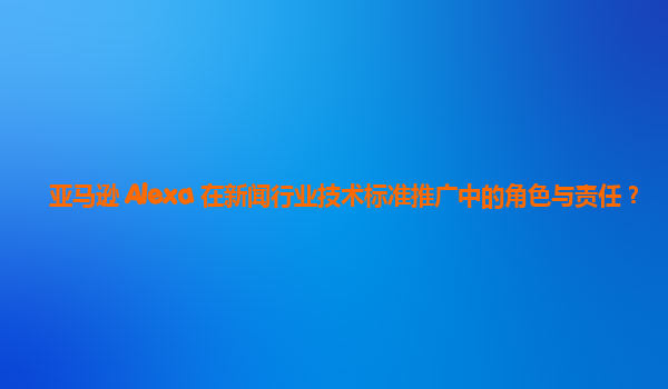 亚马逊 Alexa 在新闻行业技术标准推广中的角色与责任？