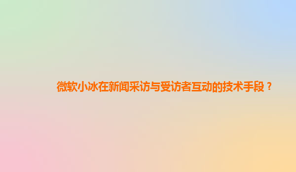 微软小冰在新闻采访与受访者互动的技术手段？