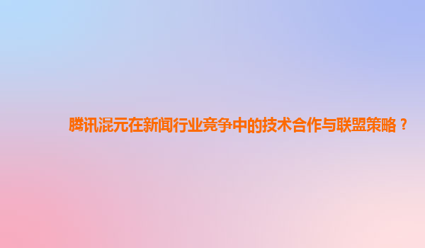 腾讯混元在新闻行业竞争中的技术合作与联盟策略？