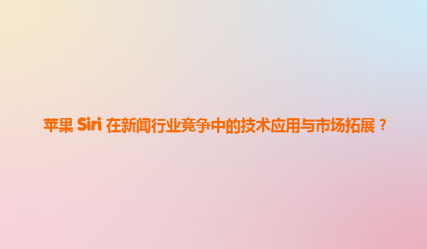 苹果 Siri 在新闻行业竞争中的技术应用与市场拓展？