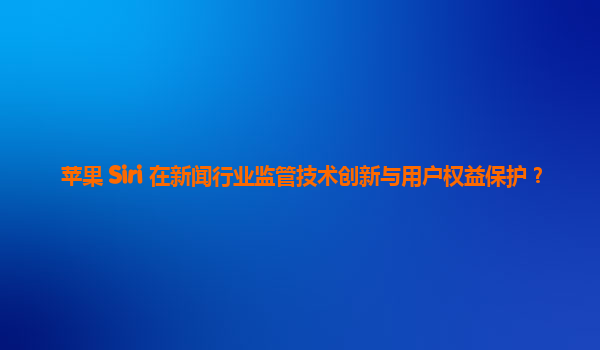 苹果 Siri 在新闻行业监管技术创新与用户权益保护？