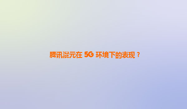 腾讯混元在 5G 环境下的表现？
