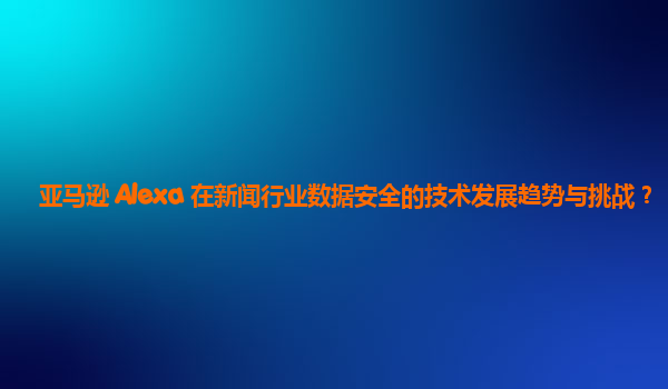 亚马逊 Alexa 在新闻行业数据安全的技术发展趋势与挑战？