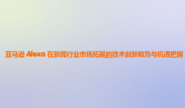 亚马逊 Alexa 在新闻行业市场拓展的技术创新趋势与机遇把握？