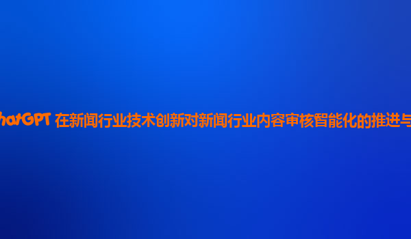 ChatGPT 在新闻行业技术创新对新闻行业内容审核智能化的推进与挑战？