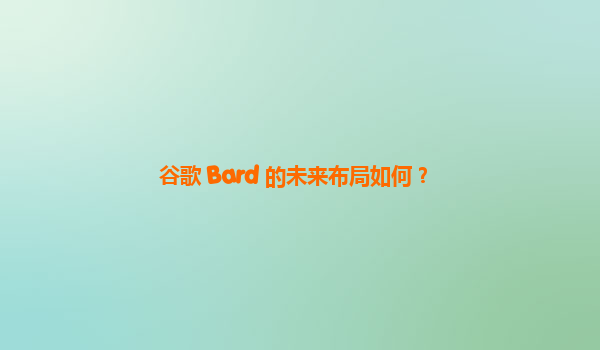 谷歌 Bard 的未来布局如何？