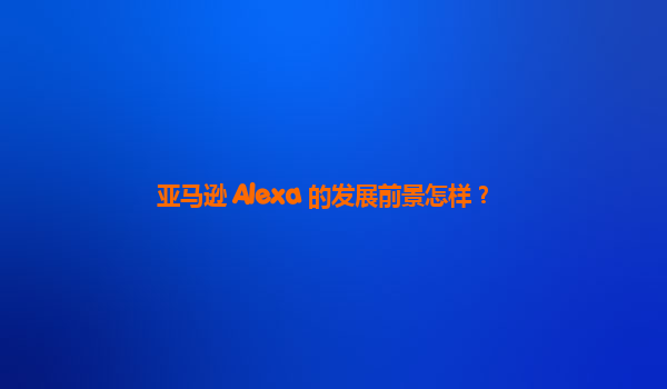 亚马逊 Alexa 的发展前景怎样？