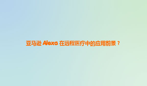 亚马逊 Alexa 在远程医疗中的应用前景？