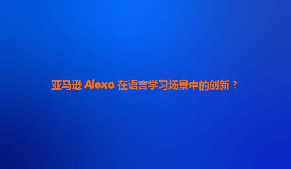 亚马逊 Alexa 在语言学习场景中的创新？
