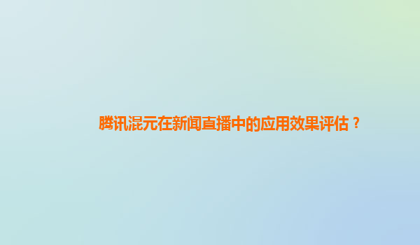 腾讯混元在新闻直播中的应用效果评估？