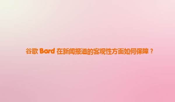 谷歌 Bard 在新闻报道的客观性方面如何保障？