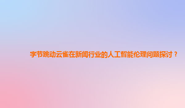 字节跳动云雀在新闻行业的人工智能伦理问题探讨？