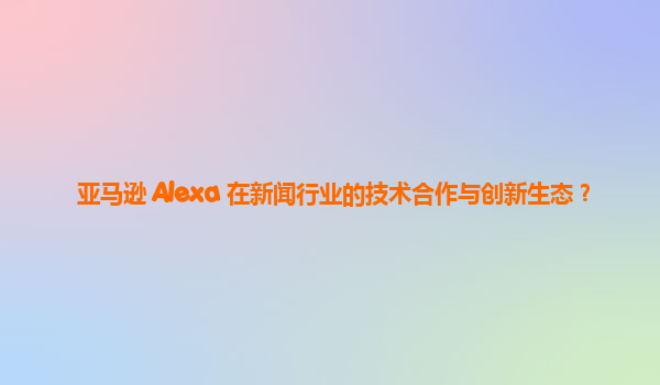 亚马逊 Alexa 在新闻行业的技术合作与创新生态？