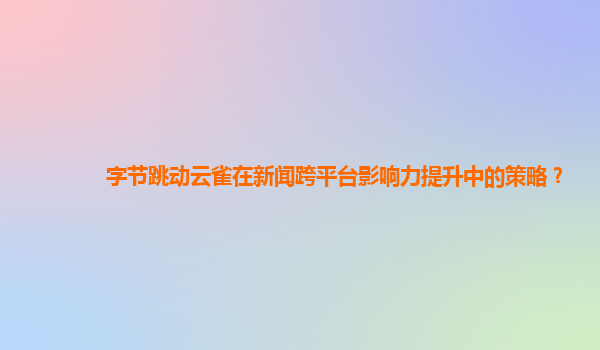 字节跳动云雀在新闻跨平台影响力提升中的策略？