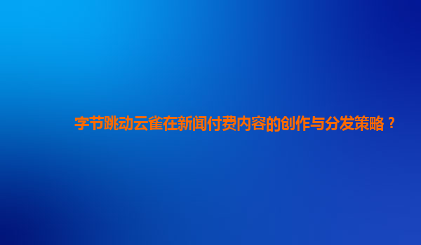 字节跳动云雀在新闻付费内容的创作与分发策略？