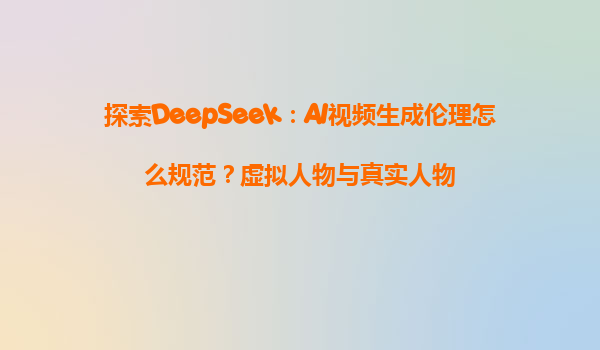 探索DeepSeek：AI视频生成伦理怎么规范？虚拟人物与真实人物