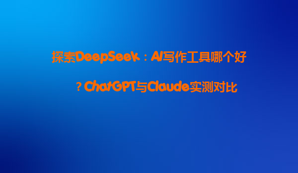 探索DeepSeek：AI写作工具哪个好？ChatGPT与Claude实测对比