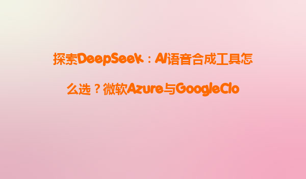 探索DeepSeek：AI语音合成工具怎么选？微软Azure与GoogleCloud对比