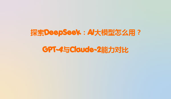 探索DeepSeek：AI大模型怎么用？GPT-4与Claude-2能力对比