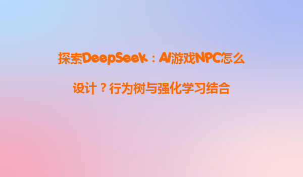 探索DeepSeek：AI游戏NPC怎么设计？行为树与强化学习结合