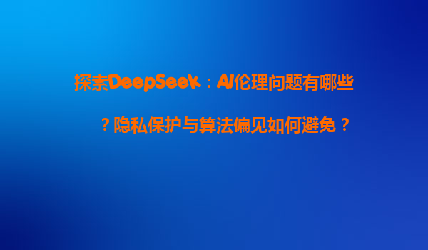 探索DeepSeek：AI伦理问题有哪些？隐私保护与算法偏见如何避免？