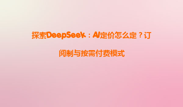 探索DeepSeek：AI定价怎么定？订阅制与按需付费模式
