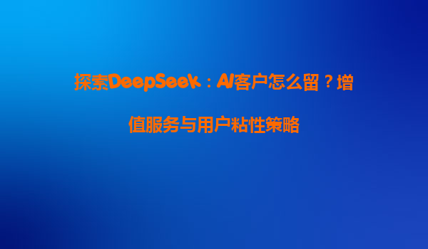 探索DeepSeek：AI客户怎么留？增值服务与用户粘性策略