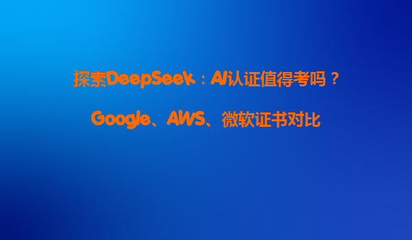 探索DeepSeek：AI认证值得考吗？Google、AWS、微软证书对比