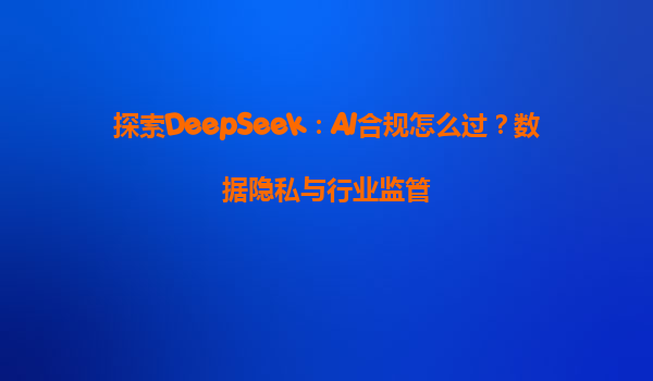 探索DeepSeek：AI合规怎么过？数据隐私与行业监管