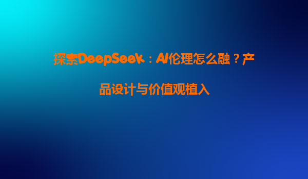 探索DeepSeek：AI伦理怎么融？产品设计与价值观植入