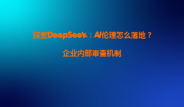 探索DeepSeek：AI伦理怎么落地？企业内部审查机制