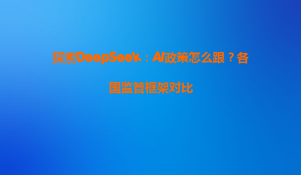 探索DeepSeek：AI政策怎么跟？各国监管框架对比