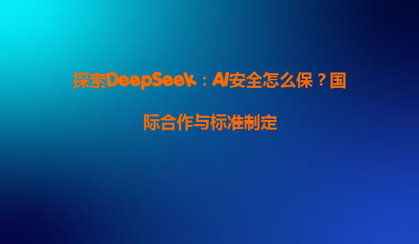 探索DeepSeek：AI安全怎么保？国际合作与标准制定
