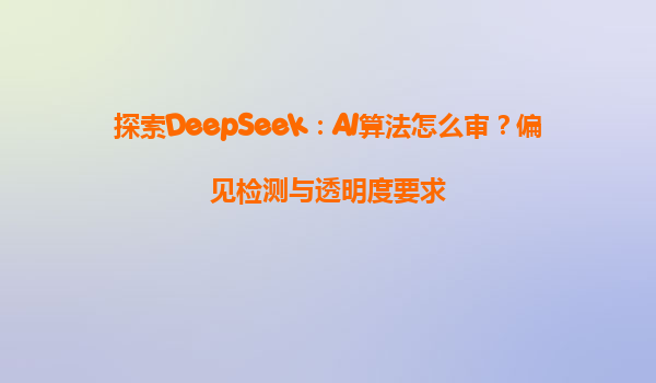 探索DeepSeek：AI算法怎么审？偏见检测与透明度要求