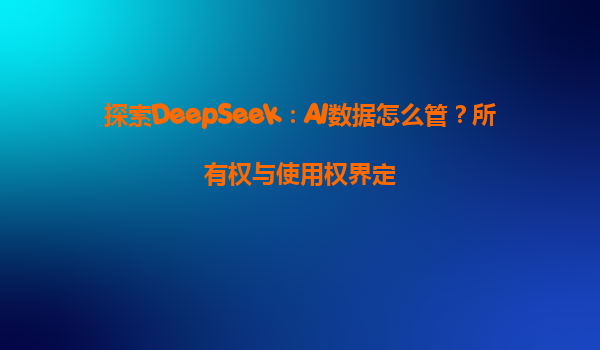 探索DeepSeek：AI数据怎么管？所有权与使用权界定