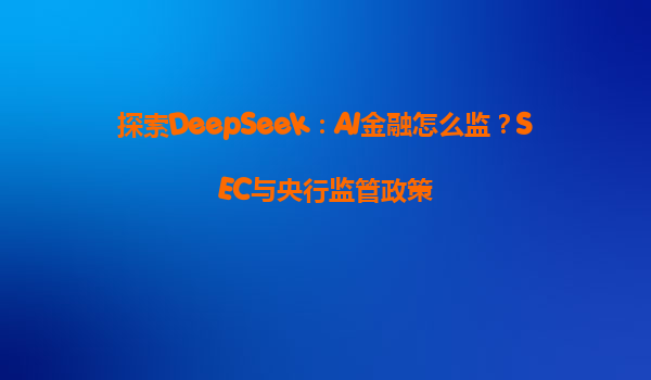 探索DeepSeek：AI金融怎么监？SEC与央行监管政策