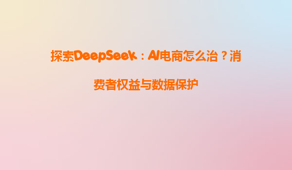 探索DeepSeek：AI电商怎么治？消费者权益与数据保护