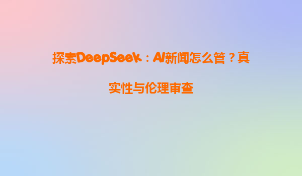 探索DeepSeek：AI新闻怎么管？真实性与伦理审查