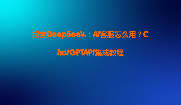 探索DeepSeek：AI客服怎么用？ChatGPTAPI集成教程