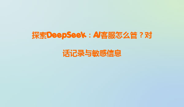 探索DeepSeek：AI客服怎么管？对话记录与敏感信息