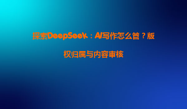 探索DeepSeek：AI写作怎么管？版权归属与内容审核
