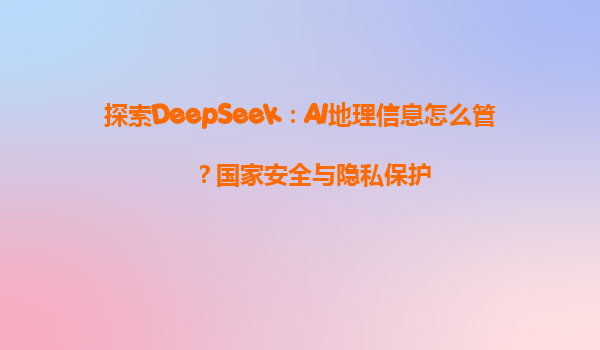 探索DeepSeek：AI地理信息怎么管？国家安全与隐私保护