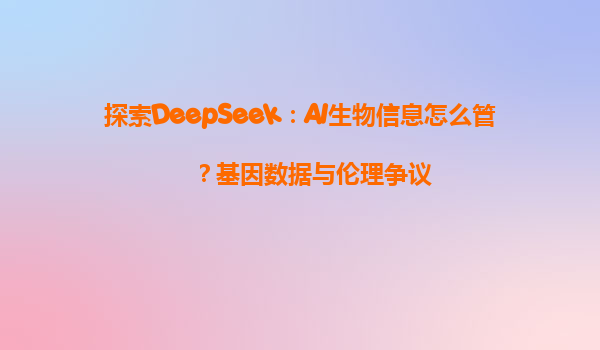 探索DeepSeek：AI生物信息怎么管？基因数据与伦理争议