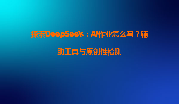 探索DeepSeek：AI作业怎么写？辅助工具与原创性检测