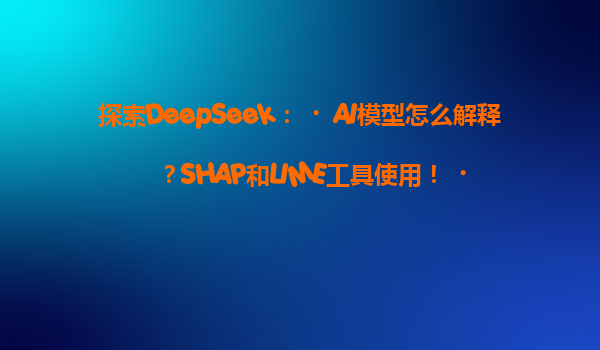 探索DeepSeek：‌AI模型怎么解释？SHAP和LIME工具使用！‌
