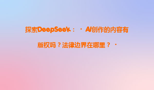 探索DeepSeek：‌AI创作的内容有版权吗？法律边界在哪里？‌
