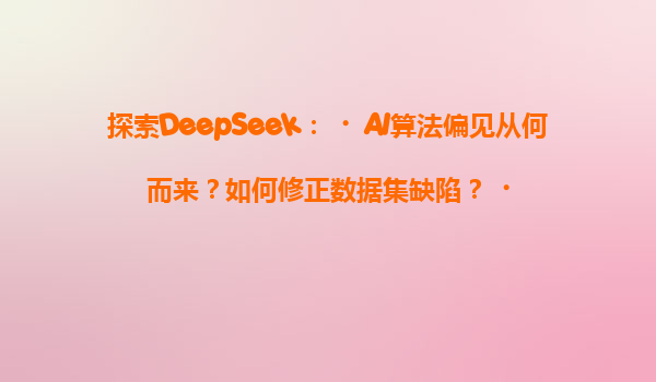 探索DeepSeek：‌AI算法偏见从何而来？如何修正数据集缺陷？‌