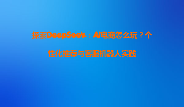 探索DeepSeek：AI电商怎么玩？个性化推荐与客服机器人实践